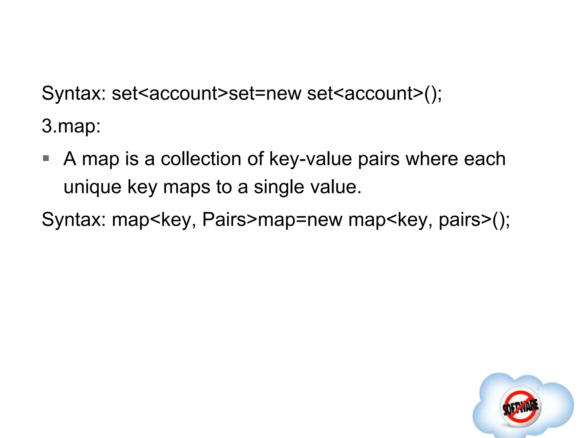 Syntax: set<account>set=new set<account>();
3.map:
 A map is a collection of key-value pairs where each
unique key maps to a single value.
Syntax: map<key, Pairs>map=new map<key, pairs>();
 