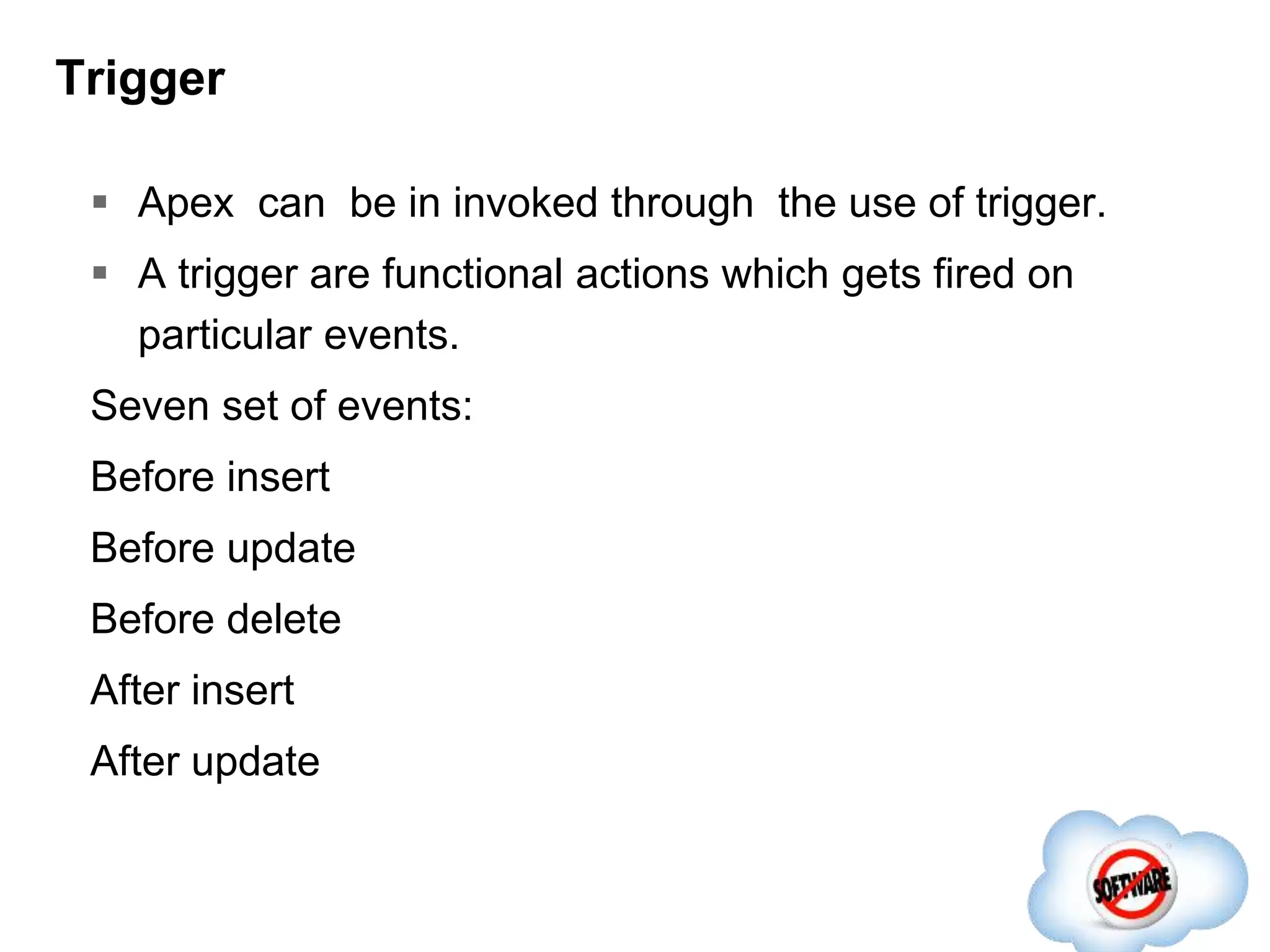 Trigger
 Apex can be in invoked through the use of trigger.
 A trigger are functional actions which gets fired on
particular events.
Seven set of events:
Before insert
Before update
Before delete
After insert
After update
 