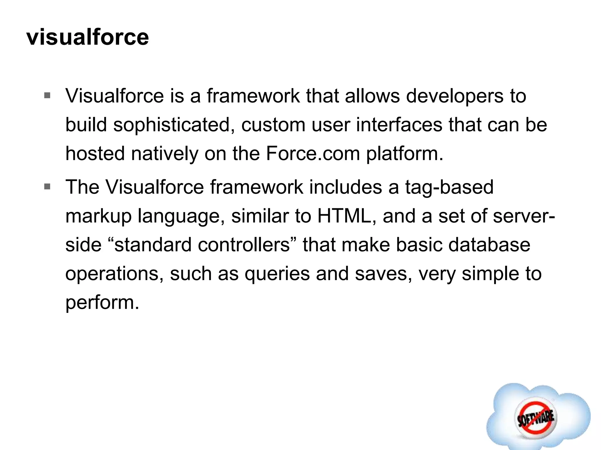 visualforce
 Visualforce is a framework that allows developers to
build sophisticated, custom user interfaces that can be
hosted natively on the Force.com platform.
 The Visualforce framework includes a tag-based
markup language, similar to HTML, and a set of server-
side “standard controllers” that make basic database
operations, such as queries and saves, very simple to
perform.
 