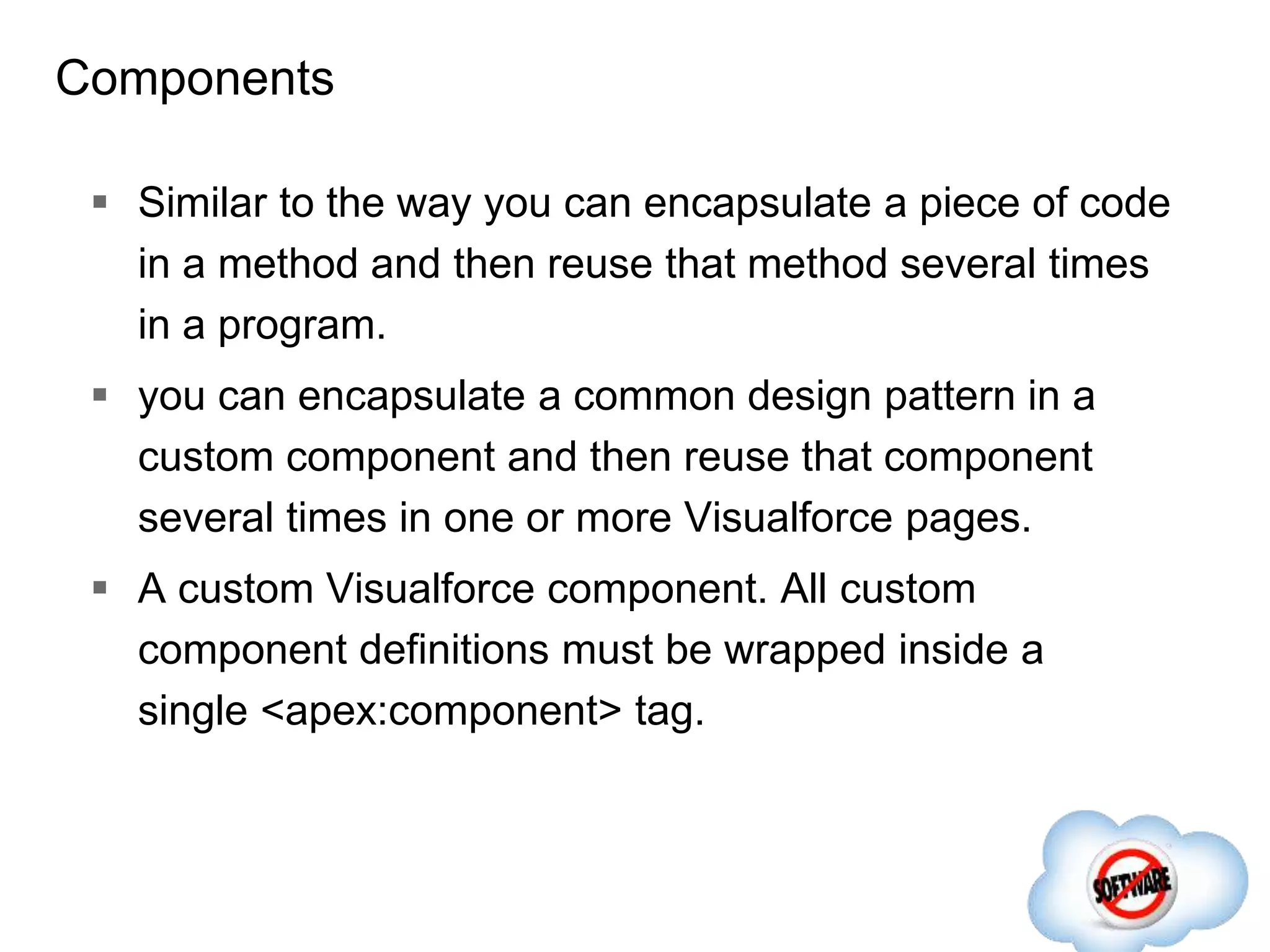 Components
 Similar to the way you can encapsulate a piece of code
in a method and then reuse that method several times
in a program.
 you can encapsulate a common design pattern in a
custom component and then reuse that component
several times in one or more Visualforce pages.
 A custom Visualforce component. All custom
component definitions must be wrapped inside a
single <apex:component> tag.
 