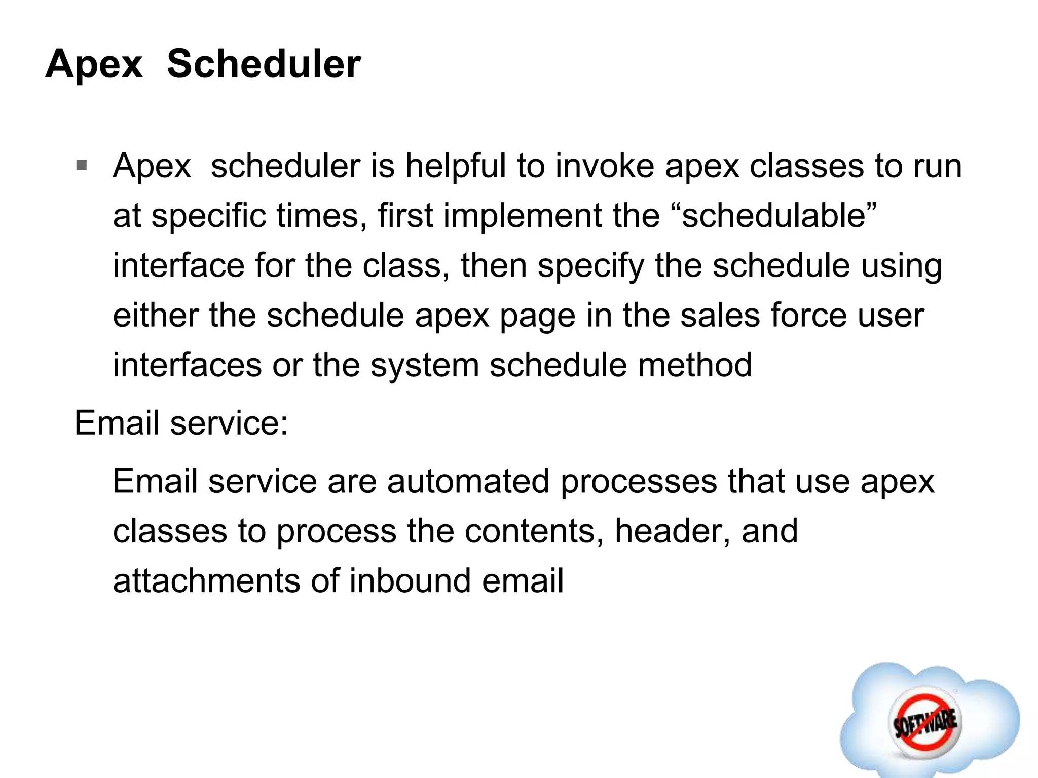 Apex Scheduler
 Apex scheduler is helpful to invoke apex classes to run
at specific times, first implement the “schedulable”
interface for the class, then specify the schedule using
either the schedule apex page in the sales force user
interfaces or the system schedule method
Email service:
Email service are automated processes that use apex
classes to process the contents, header, and
attachments of inbound email
 