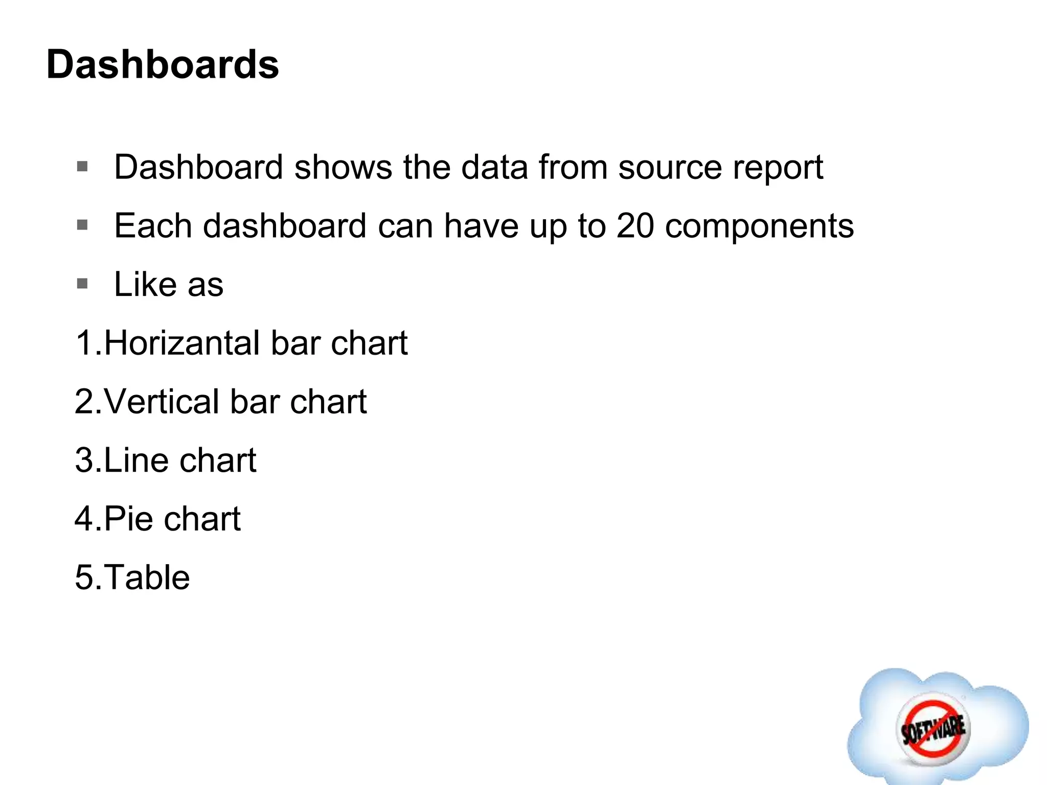 Dashboards
 Dashboard shows the data from source report
 Each dashboard can have up to 20 components
 Like as
1.Horizantal bar chart
2.Vertical bar chart
3.Line chart
4.Pie chart
5.Table
 