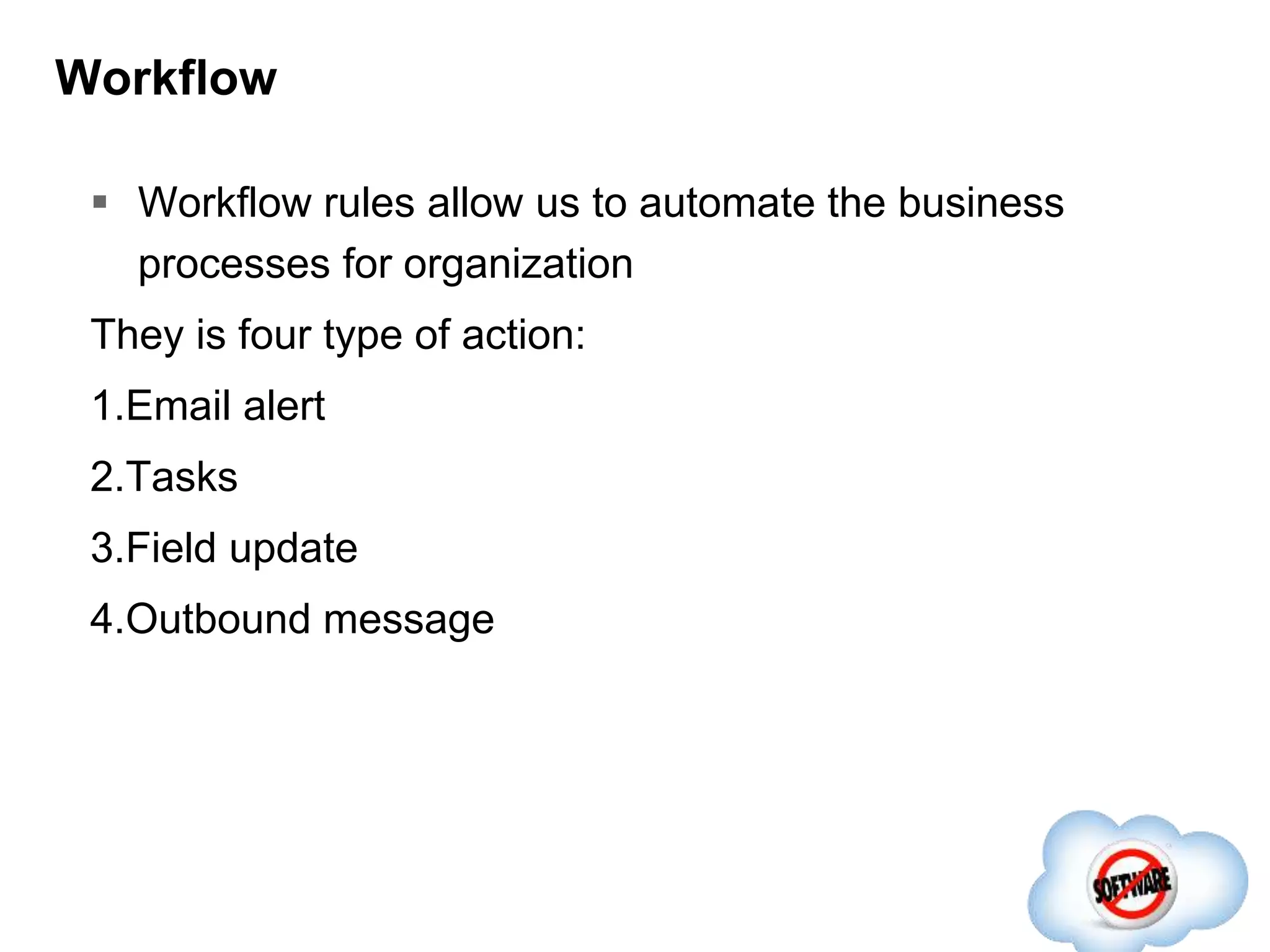 Workflow
 Workflow rules allow us to automate the business
processes for organization
They is four type of action:
1.Email alert
2.Tasks
3.Field update
4.Outbound message
 