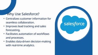 • Centralizes customer information for
seamless collaboration.
• Improves lead tracking and sales
forecasting.
• Facilitates automation of workflows
and processes.
• Enables data-driven decision-making
with real-time analytics.
Why Use Salesforce?
 