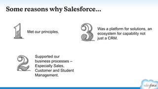 Some reasons why Salesforce…
Supported our
business processes –
Especially Sales,
Customer and Student
Management.
Met our principles.
Was a platform for solutions, an
ecosystem for capability not
just a CRM.
 