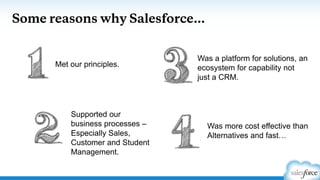 Some reasons why Salesforce…
Supported our
business processes –
Especially Sales,
Customer and Student
Management.
Met our principles.
Was a platform for solutions, an
ecosystem for capability not
just a CRM.
Was more cost effective than
Alternatives and fast…
 