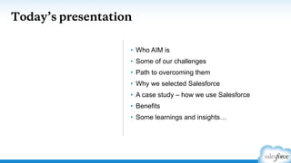 Today’s presentation
• Who AIM is
• Some of our challenges
• Path to overcoming them
• Why we selected Salesforce
• A case study – how we use Salesforce
• Benefits
• Some learnings and insights…
 