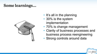 Some learnings…
• It’s all in the planning
• 30% is the system
implementation
• 70% is change management
• Clarity of business processes and
business process reengineering
• Strong controls around data
 