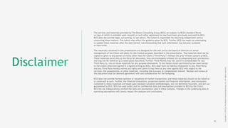16
The services and materials provided by The Boston Consulting Group (BCG) are subject to BCG's Standard Terms
(a copy of which is available upon request) or such other agreement as may have been previously executed by BCG.
BCG does not provide legal, accounting, or tax advice. The Client is responsible for obtaining independent advice
concerning these matters. This advice may affect the guidance given by BCG. Further, BCG has made no undertaking
to update these materials after the date hereof, notwithstanding that such information may become outdated
or inaccurate.
 
The materials contained in this presentation are designed for the sole use by the board of directors or senior
management of the Client and solely for the limited purposes described in the presentation. The materials shall not be
copied or given to any person or entity other than the Client (“Third Party”) without the prior written consent of BCG.
These materials serve only as the focus for discussion; they are incomplete without the accompanying oral commentary
and may not be relied on as a stand-alone document. Further, Third Parties may not, and it is unreasonable for any
Third Party to, rely on these materials for any purpose whatsoever. To the fullest extent permitted by law (and except
to the extent otherwise agreed in a signed writing by BCG), BCG shall have no liability whatsoever to any Third Party,
and any Third Party hereby waives any rights and claims it may have at any time against BCG with regard to the
services, this presentation, or other materials, including the accuracy or completeness thereof. Receipt and review of
this document shall be deemed agreement with and consideration for the foregoing.
BCG does not provide fairness opinions or valuations of market transactions, and these materials should not be relied on
or construed as such. Further, the financial evaluations, projected market and financial information, and conclusions
contained in these materials are based upon standard valuation methodologies, are not definitive forecasts, and are not
guaranteed by BCG. BCG has used public and/or confidential data and assumptions provided to BCG by the Client.
BCG has not independently verified the data and assumptions used in these analyses. Changes in the underlying data or
operating assumptions will clearly impact the analyses and conclusions.
Copyright©2018byTheBostonConsultingGroup,Inc.Allrightsreserved.
 