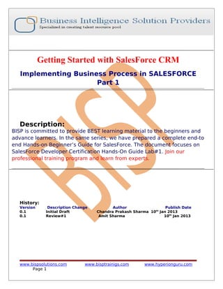 Getting Started with SalesForce CRM
Implementing Business Process in SALESFORCE
Part 1

Description:
BISP is committed to provide BEST learning material to the beginners and
advance learners. In the same series, we have prepared a complete end-to
end Hands-on Beginner’s Guide for SalesForce. The document focuses on
SalesForce Developer Certification Hands-On Guide Lab#1. Join our
professional training program and learn from experts.

History:
Version
0.1
0.1

Description Change
Initial Draft
Review#1

www.bispsolutions.com
Page 1

Author
Publish Date
Chandra Prakash Sharma 10th Jan 2013
Amit Sharma
10th Jan 2013

www.bisptrainigs.com

www.hyperionguru.com

 