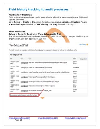 Field history tracking to audit processes :
Field history tracking :
Field history tracking allows you to save all data when the values create new fields and
update value etc.
go to Setup > Create > Objects > Select any costume object and Custom Fields
& Relationships and click on Set History tracking then set Tracking.
Audit Processes :
Setup > Security Controls > View Setup Audio Trail
The setup audit trail history shows you the 20 most recent setup changes made to your
organization. you can download .CSV file.
www.bispsolutions.com www.bisptrainigs.com www.hyperionguru.com
Page 12
 