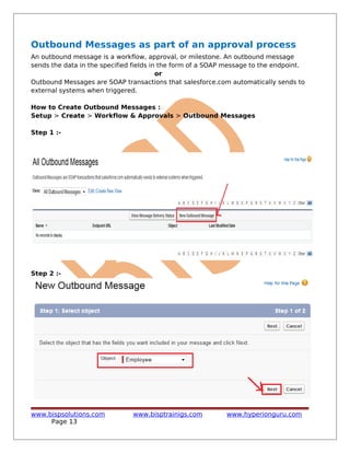 Outbound Messages as part of an approval process
An outbound message is a workflow, approval, or milestone. An outbound message
sends the data in the specified fields in the form of a SOAP message to the endpoint.
or
Outbound Messages are SOAP transactions that salesforce.com automatically sends to
external systems when triggered.
How to Create Outbound Messages :
Setup > Create > Workflow & Approvals > Outbound Messages
Step 1 :-
Step 2 :-
www.bispsolutions.com www.bisptrainigs.com www.hyperionguru.com
Page 13
 