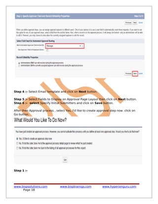 Step 4 :- Select Email template and click on Next button.
Step 5 :- Select Fields to Display on Approval Page Layout then click on Next button.
Step 6 :- select Specify Initial Submitters and click on Save button.
After then Approval process , select Yes, I'd like to create approval step now. click on
Go button.
Step 1 :-
www.bispsolutions.com www.bisptrainigs.com www.hyperionguru.com
Page 18
 