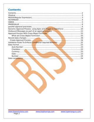 Contents
Contents.......................................................................................................................... 2
Vlookup ........................................................................................................................... 3
REGEX(Regular Expression).............................................................................................3
ISCHANGED .....................................................................................................................4
ISNEW.............................................................................................................................. 5
PRIORVALUE ...................................................................................................................6
parallel approval processes.............................................................................................6
Dynamic Approval Process using Apex and Trigger in SalesForce ...............................10
Outbound Messages as part of an approval process ....................................................13
Approval Process With Cross-Object Formulas ..............................................................15
What are Cross-Object Formulas?...........................................................................15
Record data changes.....................................................................................................16
Create Approval Process.............................................................................................16
Validation Rules To Enforce Conditional required Behavior...........................................22
Data Format ..................................................................................................................23
Auto Number : ........................................................................................................23
Checkbox :...............................................................................................................23
Currency :................................................................................................................23
Date :.......................................................................................................................23
Number :.................................................................................................................24
Data consistency :.........................................................................................................24
www.bispsolutions.com www.bisptrainigs.com www.hyperionguru.com
Page 2
 