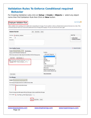 Validation Rules To Enforce Conditional required
Behavior
For Creating Validation rules click on Setup > Create > Objects > select any object
name then find Validation Rule then Click on New button.
www.bispsolutions.com www.bisptrainigs.com www.hyperionguru.com
Page 22
 