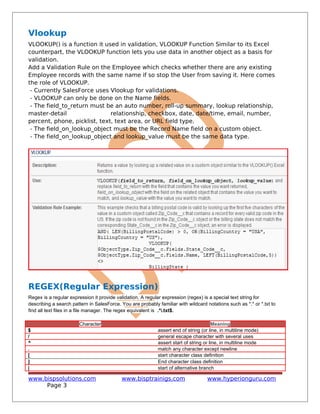 Vlookup
VLOOKUP() is a function it used in validation, VLOOKUP Function Similar to its Excel
counterpart, the VLOOKUP function lets you use data in another object as a basis for
validation.
Add a Validation Rule on the Employee which checks whether there are any existing
Employee records with the same name if so stop the User from saving it. Here comes
the role of VLOOKUP.
- Currently SalesForce uses Vlookup for validations.
- VLOOKUP can only be done on the Name fields.
- The field_to_return must be an auto number, roll-up summary, lookup relationship,
master-detail relationship, checkbox, date, date/time, email, number,
percent, phone, picklist, text, text area, or URL field type.
- The field_on_lookup_object must be the Record Name field on a custom object.
- The field_on_lookup_object and lookup_value must be the same data type.
REGEX(Regular Expression)
Regex is a regular expression it provide validation. A regular expression (regex) is a special text string for
describing a search pattern in SalesForce. You are probably familiar with wildcard notations such as *.* or *.txt to
find all text files in a file manager. The regex equivalent is .*.txt$.
Character Meaning
$ assert end of string (or line, in multiline mode)
/ general escape character with several uses
^ assert start of string or line, in multiline mode
. match any character except newline
[ start character class definition
] End character class definition
| start of alternative branch
www.bispsolutions.com www.bisptrainigs.com www.hyperionguru.com
Page 3
 