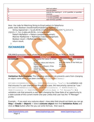 ( start sub pattern
) end sub pattern
? extends the meaning of , or 0/1 quantifier, or quantifier
minimize
* 0 or more quantifier
+ 1 or more quantifier, also "possessive quantifier"
{ start min/max quantifier
Here the code for Matching String to Email pattern In SalesForce
public static Boolean checkEmailFormat(String regemail) {
String regexemali = '[a-zA-Z0-9.!#$%&*/=?^_+-`
{|}~'._%+-]+@[a-zA-Z0-9-.-]+.[a-zA-Z]+';
Pattern MyPattern = Pattern.compile(regexemali);
Matcher MyMatcher = MyPattern.matcher(reegemail);
Boolean result = MyMatcher.matches();
return result;
}
ISCHANGED
ISBLANK(Expression) check whatever an expression an return TRUE or FALSE.
Function Description Use
ISCHANGED Compares the value of a field
to the
previous value and returns
TRUE if the
values are different. If the
values are the
same, this function returns
FALSE.
ISCHANGED(field) and replace
field
with the name of the field you
want to
compare.
Validation Rule Example: The following validation rule prevents users from changing
an object name after it has been created: NOT(ISCHANGED(Name))
NOT(AND(ISCHANGED(Priority), ISPICKVAL(Priority, “Low”))) is a validation rule
that ensures if a user changes the Priority of a case, the new priority cannot be “Low.”
NOT(AND(ISCHANGED(CloseDate), OR(MONTH(CloseDate) <> MONTH(TODAY()),
YEAR(CloseDate) <> YEAR(TODAY())),$Profile.Name <> "IT Manager")) is a
validation rule that prevents a user from changing the Close Date of an opportunity to
a date outside of the current month and year unless that user has the “IT Manager”
profile.
Example :- if you want any costume object close date field should not blank you can go
Step > Create > Objects > Select costume object then find Validation Rules and
click on New button after the you can write formula. then save it.
www.bispsolutions.com www.bisptrainigs.com www.hyperionguru.com
Page 4
 
