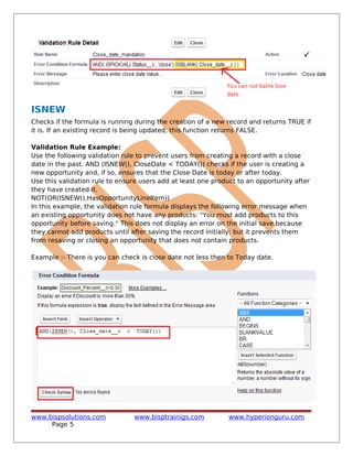 ISNEW
Checks if the formula is running during the creation of a new record and returns TRUE if
it is. If an existing record is being updated, this function returns FALSE.
Validation Rule Example:
Use the following validation rule to prevent users from creating a record with a close
date in the past. AND (ISNEW(), CloseDate < TODAY()) checks if the user is creating a
new opportunity and, if so, ensures that the Close Date is today or after today.
Use this validation rule to ensure users add at least one product to an opportunity after
they have created it.
NOT(OR(ISNEW(),HasOpportunityLineItem))
In this example, the validation rule formula displays the following error message when
an existing opportunity does not have any products: "You must add products to this
opportunity before saving." This does not display an error on the initial save because
they cannot add products until after saving the record initially; but it prevents them
from resaving or closing an opportunity that does not contain products.
Example :- There is you can check is close date not less then to Today date.
www.bispsolutions.com www.bisptrainigs.com www.hyperionguru.com
Page 5
 
