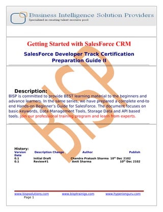 Getting Started with SalesForce CRM
SalesForce Developer Track Certification
Preparation Guide II

Description:
BISP is committed to provide BEST learning material to the beginners and
advance learners. In the same series, we have prepared a complete end-to
end Hands-on Beginner’s Guide for SalesForce. The document focuses on
basic keywords, Data Management Tools, Storage Data and API based
tools. Join our professional training program and learn from experts.

History:
Version
Date
0.1
0.1

Description Change
Initial Draft
Review#1

www.bispsolutions.com
Page 1

Author

Publish

Chandra Prakash Sharma 10th Dec 2102
Amit Sharma
10th Dec 2102

www.bisptrainigs.com

www.hyperionguru.com

 