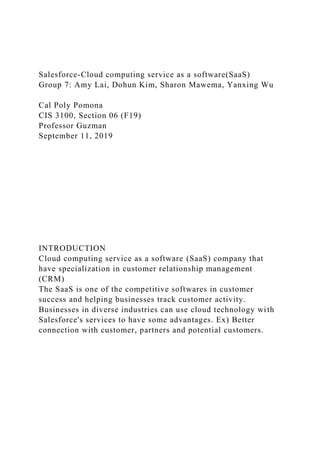 Salesforce-Cloud computing service as a software(SaaS)
Group 7: Amy Lai, Dohun Kim, Sharon Mawema, Yanxing Wu
Cal Poly Pomona
CIS 3100, Section 06 (F19)
Professor Guzman
September 11, 2019
INTRODUCTION
Cloud computing service as a software (SaaS) company that
have specialization in customer relationship management
(CRM)
The SaaS is one of the competitive softwares in customer
success and helping businesses track customer activity.
Businesses in diverse industries can use cloud technology with
Salesforce's services to have some advantages. Ex) Better
connection with customer, partners and potential customers.
 