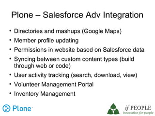 Plone – Salesforce Adv Integration

    Directories and mashups (Google Maps)

    Member profile updating

    Permissions in website based on Salesforce data

    Syncing between custom content types (build
    through web or code)

    User activity tracking (search, download, view)

    Volunteer Management Portal

    Inventory Management
 