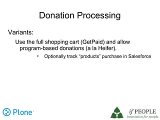 Donation Processing
Variants:
  Use the full shopping cart (GetPaid) and allow
   program-based donations (a la Heifer).
            •    Optionally track “products” purchase in Salesforce
 