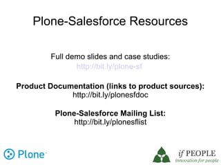 Plone-Salesforce Resources

         Full demo slides and case studies:
                http://bit.ly/plone-sf

Product Documentation (links to product sources):
             http://bit.ly/plonesfdoc

          Plone-Salesforce Mailing List:
               http://bit.ly/plonesflist
 
