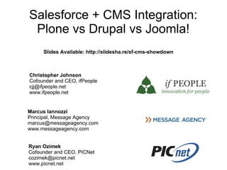 Salesforce + CMS Integration:
 Plone vs Drupal vs Joomla!
     Slides Available: http://slidesha.re/sf-cms-showdown



Christopher Johnson
Cofounder and CEO, ifPeople
cjj@ifpeople.net
www.ifpeople.net


Marcus Iannozzi
Principal, Message Agency
marcus@messageagency.com
www.messageagency.com


Ryan Ozimek
Cofounder and CEO, PICNet
cozimek@picnet.net
www.picnet.net
 