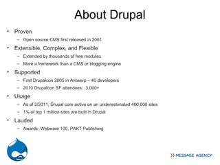 About Drupal
• Proven
   – Open source CMS first released in 2001
• Extensible, Complex, and Flexible
   – Extended by thousands of free modules
   – More a framework than a CMS or blogging engine
• Supported
   – First Drupalcon 2005 in Antwerp – 40 developers
   – 2010 Drupalcon SF attendees: 3,000+
• Usage
   – As of 2/2011, Drupal core active on an underestimated 400,000 sites
   – 1% of top 1 million sites are built in Drupal
• Lauded
   – Awards: Webware 100, PAKT Publishing
 