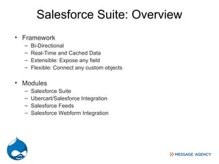 Salesforce Suite: Overview
• Framework
  –   Bi-Directional
  –   Real-Time and Cached Data
  –   Extensible: Expose any field
  –   Flexible: Connect any custom objects

• Modules
  –   Salesforce Suite
  –   Ubercart/Salesforce Integration
  –   Salesforce Feeds
  –   Salesforce Webform Integration
 