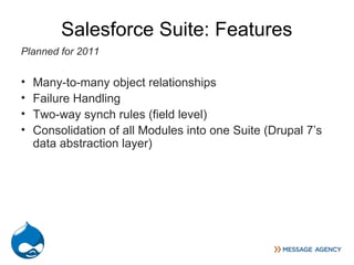 Salesforce Suite: Features
Planned for 2011


•   Many-to-many object relationships
•   Failure Handling
•   Two-way synch rules (field level)
•   Consolidation of all Modules into one Suite (Drupal 7’s
    data abstraction layer)
 