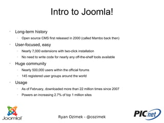 Intro to Joomla!
•
    Long-term history
     –
         Open source CMS first released in 2000 (called Mambo back then)
•
    User-focused, easy
     –
         Nearly 7,000 extensions with two-click installation
     –
         No need to write code for nearly any off-the-shelf tools available
•
    Huge community
     –
         Nearly 500,000 users within the official forums
     –
         145 registered user groups around the world
•
    Usage
     –
         As of February, downloaded more than 22 million times since 2007
     –
         Powers an increasing 2.7% of top 1 million sites




                                  Ryan Ozimek - @cozimek
 