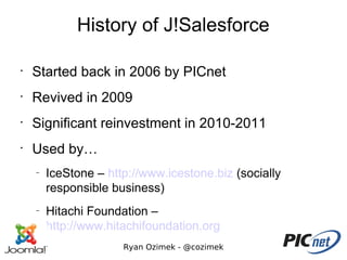 History of J!Salesforce

•
    Started back in 2006 by PICnet
•
    Revived in 2009
•
    Significant reinvestment in 2010-2011
•
    Used by…
    –
        IceStone – http://www.icestone.biz (socially
        responsible business)
    –
        Hitachi Foundation –
        http://www.hitachifoundation.org
                      Ryan Ozimek - @cozimek
 