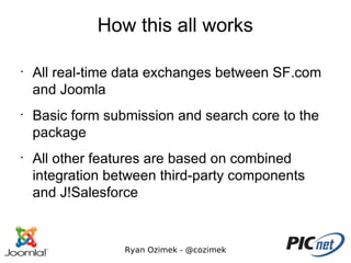 How this all works

•
    All real-time data exchanges between SF.com
    and Joomla
•
    Basic form submission and search core to the
    package
•
    All other features are based on combined
    integration between third-party components
    and J!Salesforce


                  Ryan Ozimek - @cozimek
 