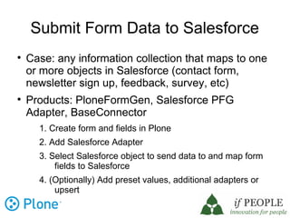Submit Form Data to Salesforce

    Case: any information collection that maps to one
    or more objects in Salesforce (contact form,
    newsletter sign up, feedback, survey, etc)

    Products: PloneFormGen, Salesforce PFG
    Adapter, BaseConnector
      1. Create form and fields in Plone
      2. Add Salesforce Adapter
      3. Select Salesforce object to send data to and map form
          fields to Salesforce
      4. (Optionally) Add preset values, additional adapters or
          upsert
 