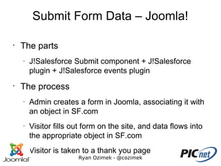 Submit Form Data – Joomla!

•
    The parts
    –
        J!Salesforce Submit component + J!Salesforce
        plugin + J!Salesforce events plugin
•
    The process
    –
        Admin creates a form in Joomla, associating it with
        an object in SF.com
    –
        Visitor fills out form on the site, and data flows into
        the appropriate object in SF.com
    –
        Visitor is taken to a thank you page
                       Ryan Ozimek - @cozimek
 