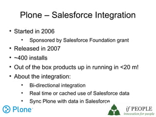 Plone – Salesforce Integration

    Started in 2006
      
          Sponsored by Salesforce Foundation grant

    Released in 2007

    ~400 installs

    Out of the box products up in running in <20 m!

    About the integration:
      
          Bi-directional integration
      
          Real time or cached use of Salesforce data
      
          Sync Plone with data in Salesforce
 
