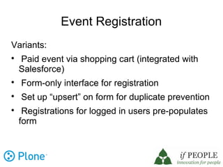 Event Registration
Variants:

    Paid event via shopping cart (integrated with
    Salesforce)

    Form-only interface for registration

    Set up “upsert” on form for duplicate prevention

     Registrations for logged in users pre-populates
    form
 