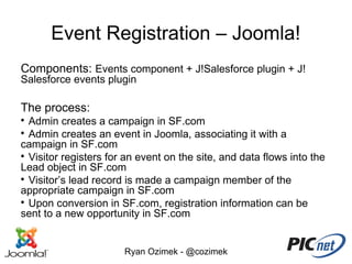 Event Registration – Joomla!
Components: Events component + J!Salesforce plugin + J!
Salesforce events plugin

The process:

  Admin creates a campaign in SF.com

  Admin creates an event in Joomla, associating it with a
campaign in SF.com

  Visitor registers for an event on the site, and data flows into the
Lead object in SF.com

  Visitor’s lead record is made a campaign member of the
appropriate campaign in SF.com

  Upon conversion in SF.com, registration information can be
sent to a new opportunity in SF.com


                       Ryan Ozimek - @cozimek
 