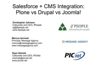 Salesforce + CMS Integration:
 Plone vs Drupal vs Joomla!
Christopher Johnson
Cofounder and CEO, ifPeople
cjj@ifpeople.net
www.ifpeople.net


Marcus Iannozzi
Principal, Message Agency
marcus@messageagency.com
www.messageagency.com


Ryan Ozimek
Cofounder and CEO, PICNet
cozimek@picnet.net
www.picnet.net
 