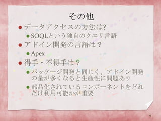 その他データアクセスの方法は?SOQLという独自のクエリ言語アドイン開発の言語は？Apex得手・不得手は？パッケージ開発と同じく、アドイン開発の量が多くなると生産性に問題あり部品化されているコンポーネントをどれだけ利用可能かが重要15