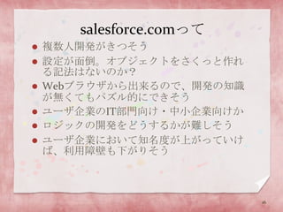 salesforce.comって複数人開発がきつそう設定が面倒。オブジェクトをさくっと作れる記法はないのか？Webブラウザから出来るので、開発の知識が無くてもパズル的にできそうユーザ企業のIT部門向け・中小企業向けかロジックの開発をどうするかが難しそうユーザ企業において知名度が上がっていけば、利用障壁も下がりそう16