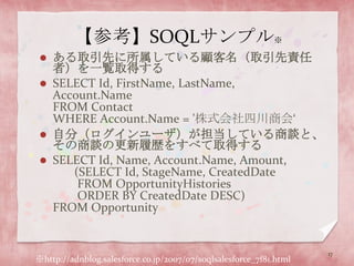 【参考】SOQLサンプル※ある取引先に所属している顧客名（取引先責任者）を一覧取得するSELECT Id, FirstName, LastName, Account.NameFROM ContactWHERE Account.Name = '株式会社四川商会‘自分（ログインユーザ）が担当している商談と、その商談の更新履歴をすべて取得するSELECT Id, Name, Account.Name, Amount,       (SELECT Id, StageName, CreatedDate        FROM OpportunityHistories        ORDER BY CreatedDate DESC)FROM Opportunity17※http://adnblog.salesforce.co.jp/2007/07/soqlsalesforce_7f81.html