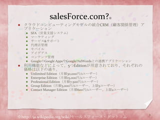 salesForce.com?※クラウドコンピューティングモデルの統合CRM（顧客関係管理）アプリケーションSFA（営業支援システム）マーケティングサービス&サポート代理店管理モバイルアイデアスコンテンツ管理GoogleのGoogle AppsやGoogle?AdWordsとの連携アプリケーション利用機能などによって、5つEditionが用意されており、それぞれの価格は以下の通り。Unlimited Edition（月額30,000円/1ユーザー）Enterprise Edition（月額15,000円/1ユーザー）Professional Edition（月額7,500円/1ユーザー）Group Edition（月額3,000円/1ユーザー、上限5ユーザー）Contact Manager Edition（月額600円/1ユーザー、上限2ユーザー）※http://ja.wikipedia.org/wiki/セールスフォース・ドットコム3