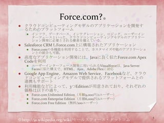 Force.com? ※クラウドコンピューティングモデルのアプリケーションを開発するためのプラットフォームインフラ、データベース、インテグレーション、ロジック、ユーザーインターフェースといった、クラウドコンピューティングモデルのアプリケーション開発に必要とされる要素を備えている。Salesforce CRMもForce.com上に構築されたアプリケーションForce.comの各機能を利用することで、カスタマイズや他のアプリケーションとの統合も可能。高度なアプリケーション開発には、Javaに良く似たForce.com Apex Codeを利用ユーザーインターフェース開発に用いられるVisualforceは、Java Server Facesに似た構文で、HTML、Ajax、Adobe Flexに対応Google App Engine、Amazon Web Service、Facebookなど、クラウドコンピューティングモデルで提供されるプラットフォームとの連携もサポート利用機能などによって、3つEditionが用意されており、それぞれの価格は以下の通り。Force.com Unlimited Edition（月額9,000円/1ユーザー）Force.com Enterprise Edition（月額6,000円/1ユーザー）Force.com Free Edition（無料/100ユーザー）※http://ja.wikipedia.org/wiki/セールスフォース・ドットコム5