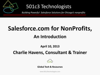 Global Tech & Resources
Salesforce.com solutions for growing 501c3 organizations.
www.gtr.net/nonprofits
Salesforce.com for NonProfits,
An Introduction
April 10, 2013
Charlie Havens, Consultant & Trainer
 