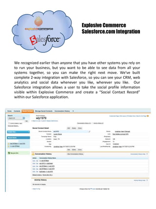 Explosive Commerce Salesforce.com Integration We recognized earlier than anyone that you have other systems you rely on to run your business, but you want to be able to see data from all your systems together, so you can make the right next move. We’ve built complete 2-way integration with Salesforce, so you can see your CRM, web analytics and social data whenever you like, wherever you like.  Our Salesforce integration allows a user to take the social profile information visible within Explosive Commerce and create a “Social Contact Record” within our Salesforce application. 
