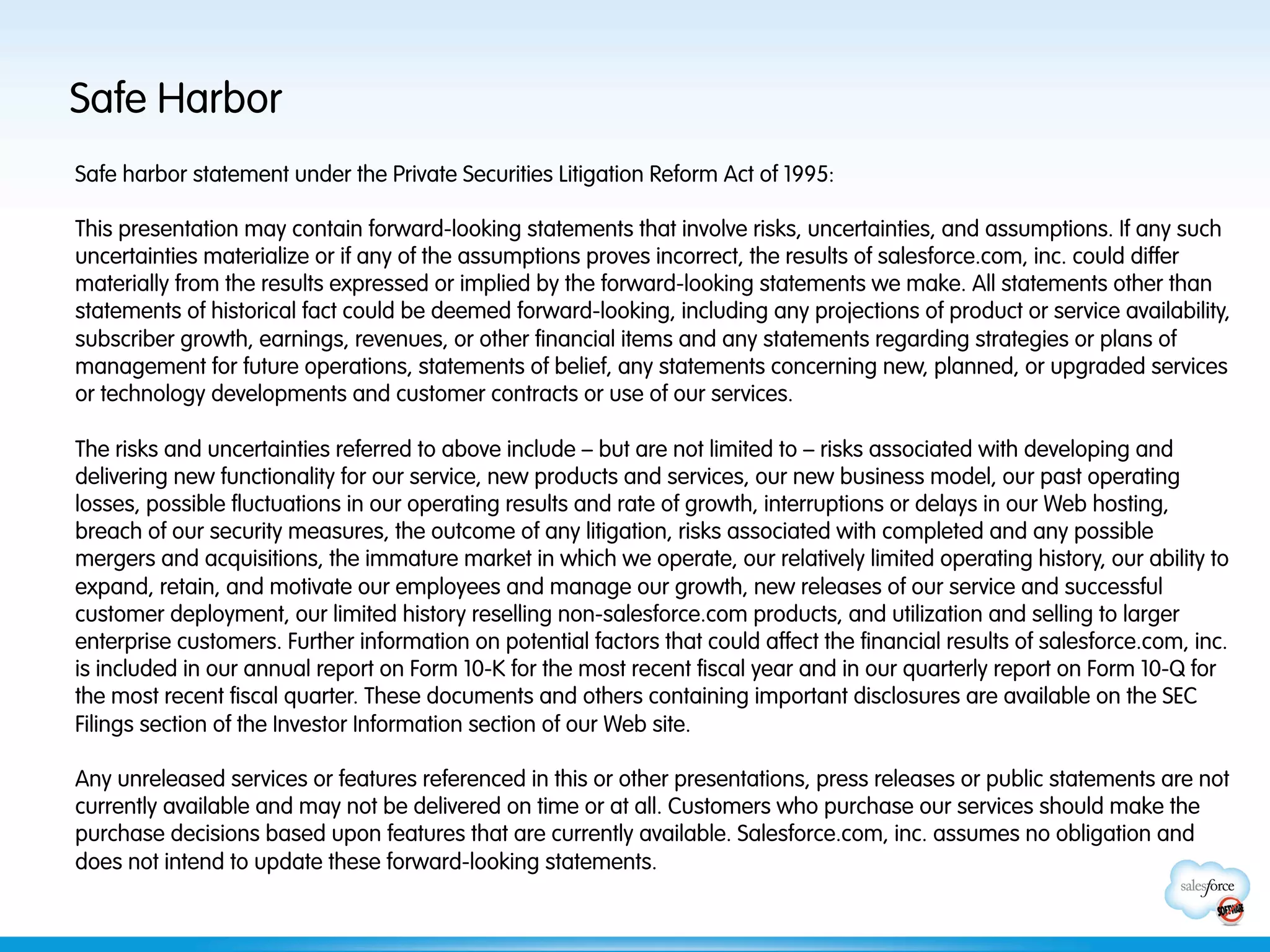 Safe Harbor
Safe harbor statement under the Private Securities Litigation Reform Act of 1995:

This presentation may contain forward-looking statements that involve risks, uncertainties, and assumptions. If any such
uncertainties materialize or if any of the assumptions proves incorrect, the results of salesforce.com, inc. could differ
materially from the results expressed or implied by the forward-looking statements we make. All statements other than
statements of historical fact could be deemed forward-looking, including any projections of product or service availability,
subscriber growth, earnings, revenues, or other financial items and any statements regarding strategies or plans of
management for future operations, statements of belief, any statements concerning new, planned, or upgraded services
or technology developments and customer contracts or use of our services.
 
The risks and uncertainties referred to above include – but are not limited to – risks associated with developing and
delivering new functionality for our service, new products and services, our new business model, our past operating
losses, possible fluctuations in our operating results and rate of growth, interruptions or delays in our Web hosting,
breach of our security measures, the outcome of any litigation, risks associated with completed and any possible
mergers and acquisitions, the immature market in which we operate, our relatively limited operating history, our ability to
expand, retain, and motivate our employees and manage our growth, new releases of our service and successful
customer deployment, our limited history reselling non-salesforce.com products, and utilization and selling to larger
enterprise customers. Further information on potential factors that could affect the financial results of salesforce.com, inc.
is included in our annual report on Form 10-K for the most recent fiscal year and in our quarterly report on Form 10-Q for
the most recent fiscal quarter. These documents and others containing important disclosures are available on the SEC
Filings section of the Investor Information section of our Web site.
 
Any unreleased services or features referenced in this or other presentations, press releases or public statements are not
currently available and may not be delivered on time or at all. Customers who purchase our services should make the
purchase decisions based upon features that are currently available. Salesforce.com, inc. assumes no obligation and
does not intend to update these forward-looking statements.
 
