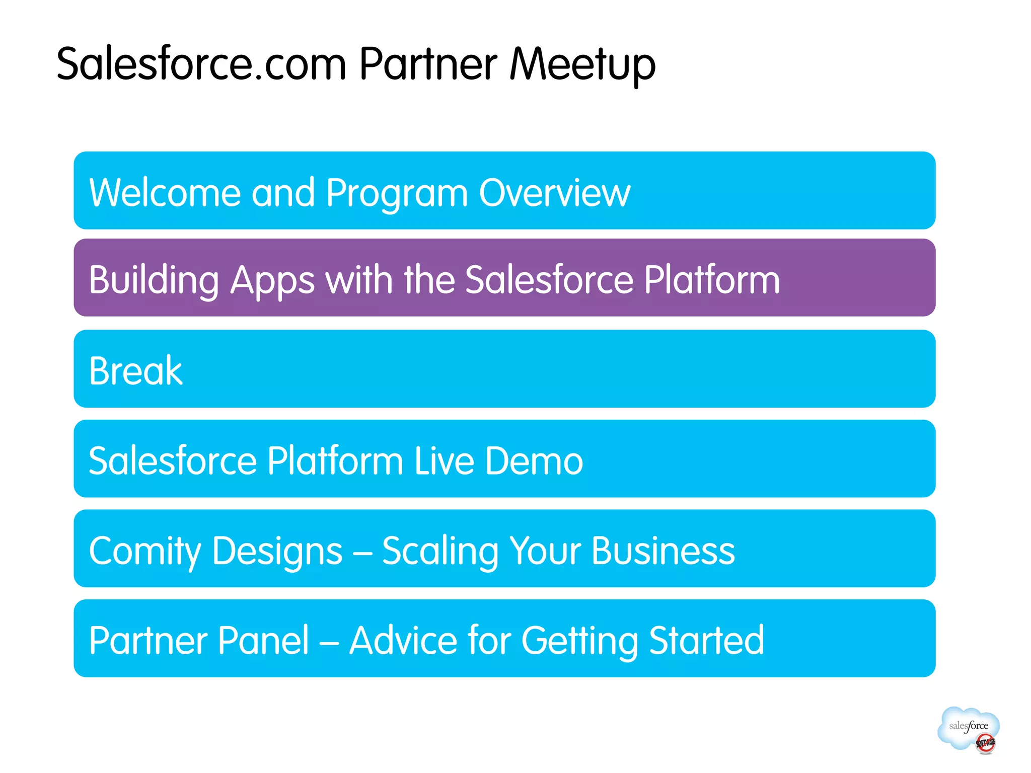 Salesforce.com Partner Meetup

 Welcome and Program Overview

 Building Apps with the Salesforce Platform

 Break

 Salesforce Platform Live Demo

 Comity Designs – Scaling Your Business

 Partner Panel – Advice for Getting Started
 