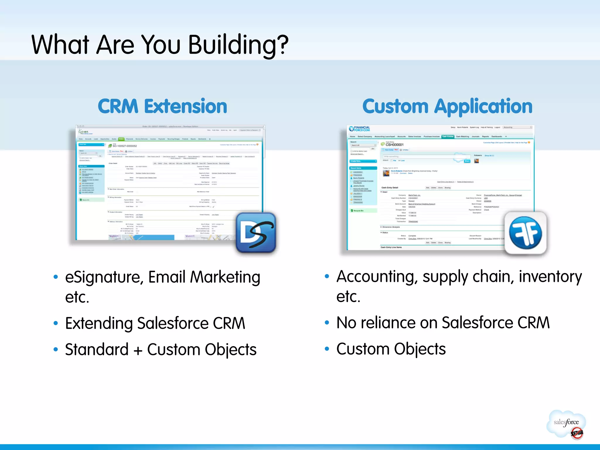 What Are You Building?

       CRM Extension                   Custom Application


        Need Screenshot
            + Logo



 •  eSignature, Email Marketing   •  Accounting, supply chain, inventory
    etc.                             etc.
 •  Extending Salesforce CRM      •  No reliance on Salesforce CRM
 •  Standard + Custom Objects     •  Custom Objects
 